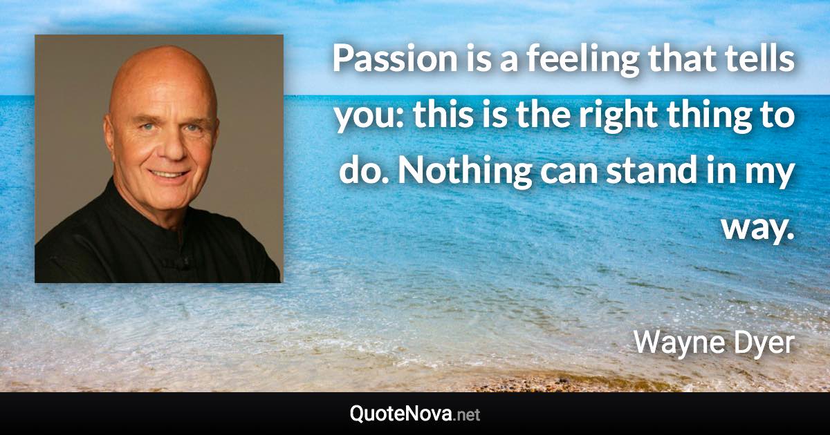 Passion is a feeling that tells you: this is the right thing to do. Nothing can stand in my way. - Wayne Dyer quote