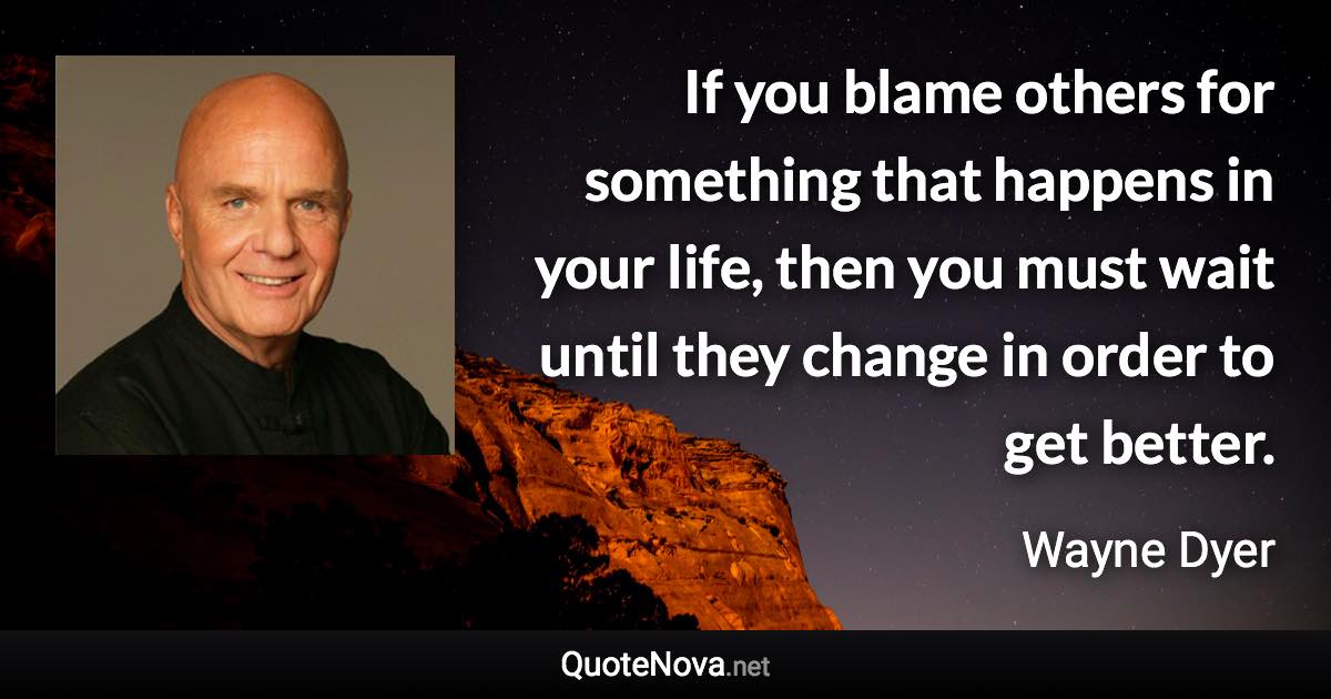 If you blame others for something that happens in your life, then you must wait until they change in order to get better. - Wayne Dyer quote