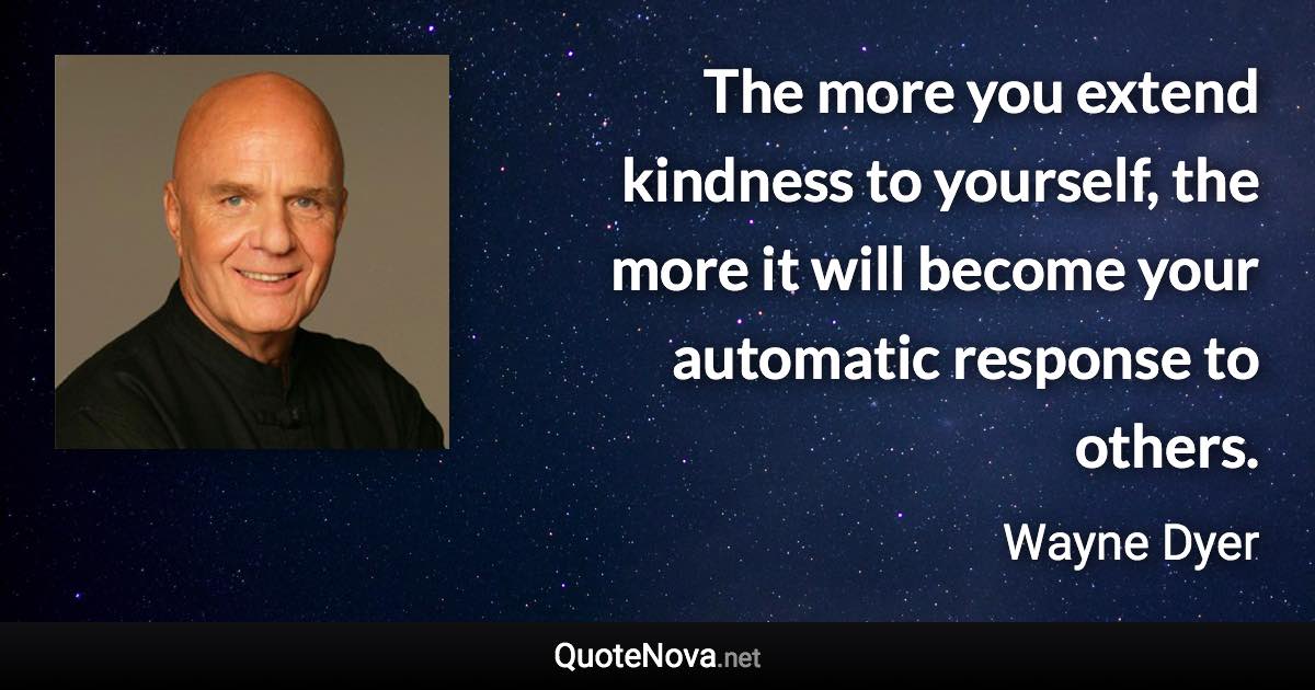 The more you extend kindness to yourself, the more it will become your automatic response to others. - Wayne Dyer quote