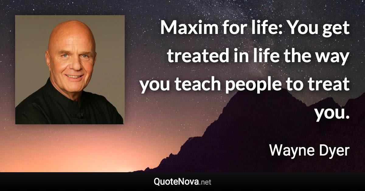 Maxim for life: You get treated in life the way you teach people to treat you. - Wayne Dyer quote