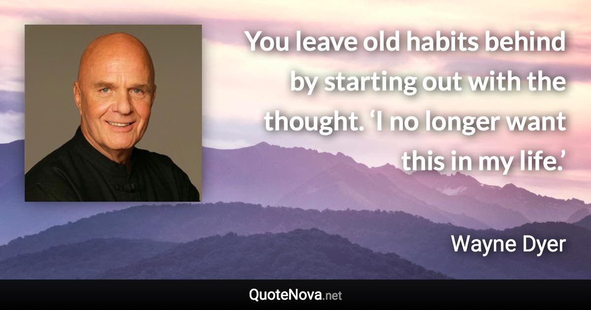 You leave old habits behind by starting out with the thought. ‘I no longer want this in my life.’ - Wayne Dyer quote