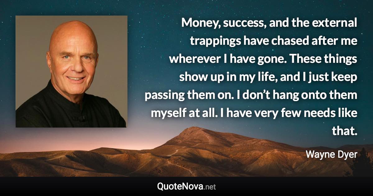 Money, success, and the external trappings have chased after me wherever I have gone. These things show up in my life, and I just keep passing them on. I don’t hang onto them myself at all. I have very few needs like that. - Wayne Dyer quote