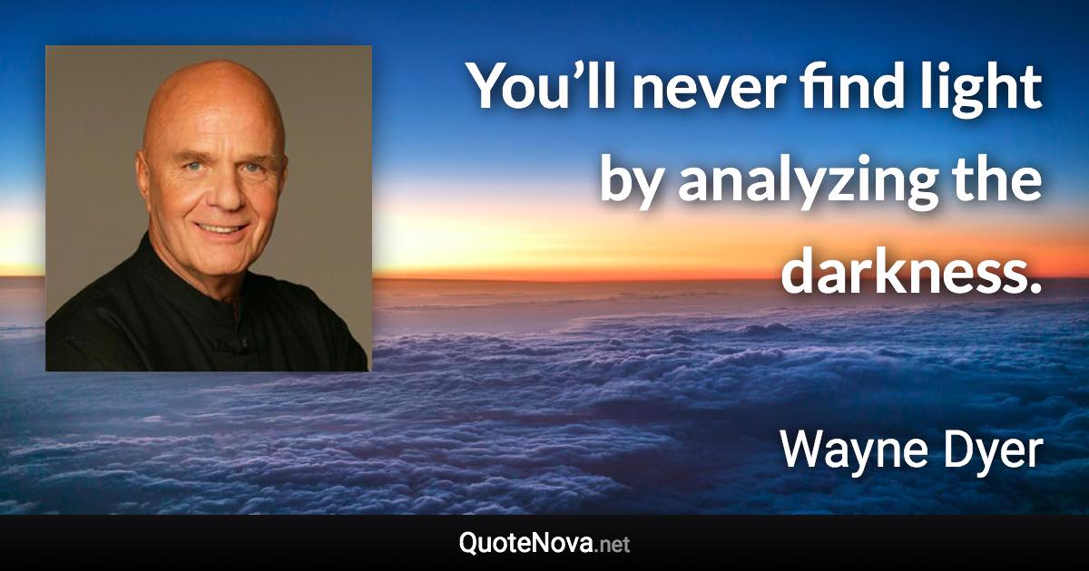 You’ll never find light by analyzing the darkness. - Wayne Dyer quote