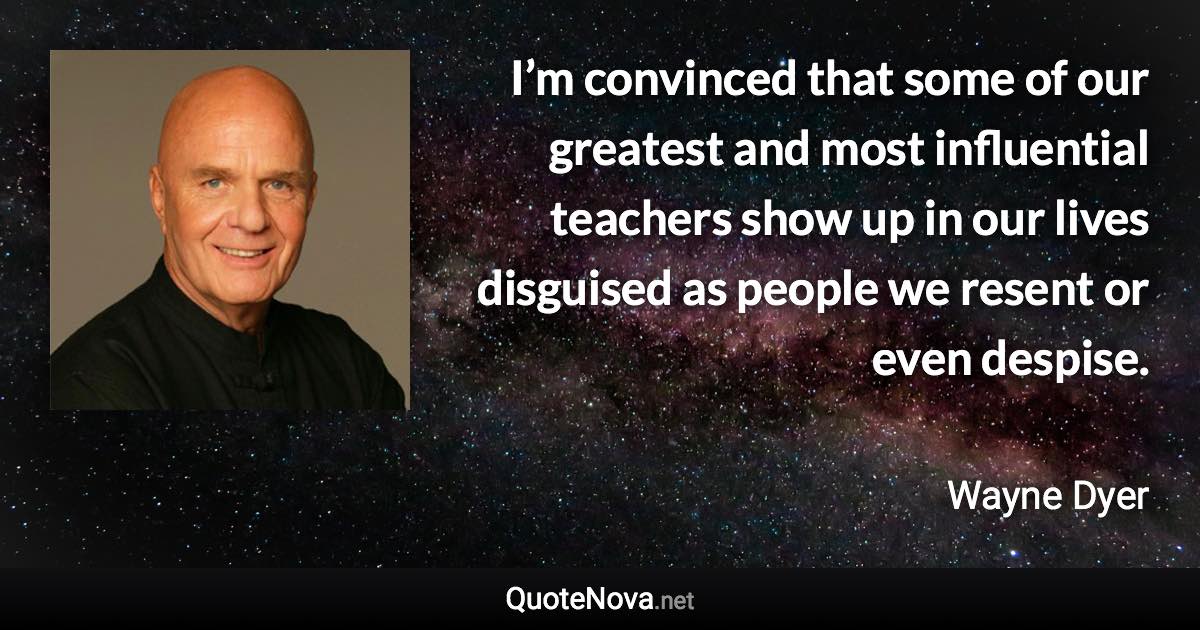 I’m convinced that some of our greatest and most influential teachers show up in our lives disguised as people we resent or even despise. - Wayne Dyer quote