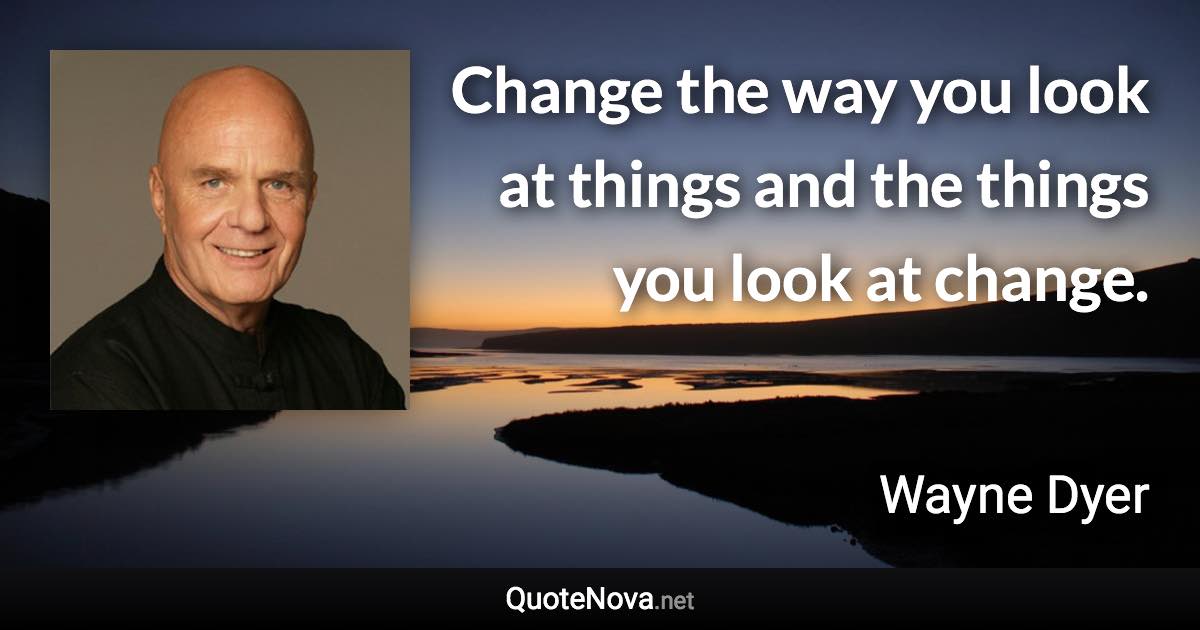 Change the way you look at things and the things you look at change. - Wayne Dyer quote