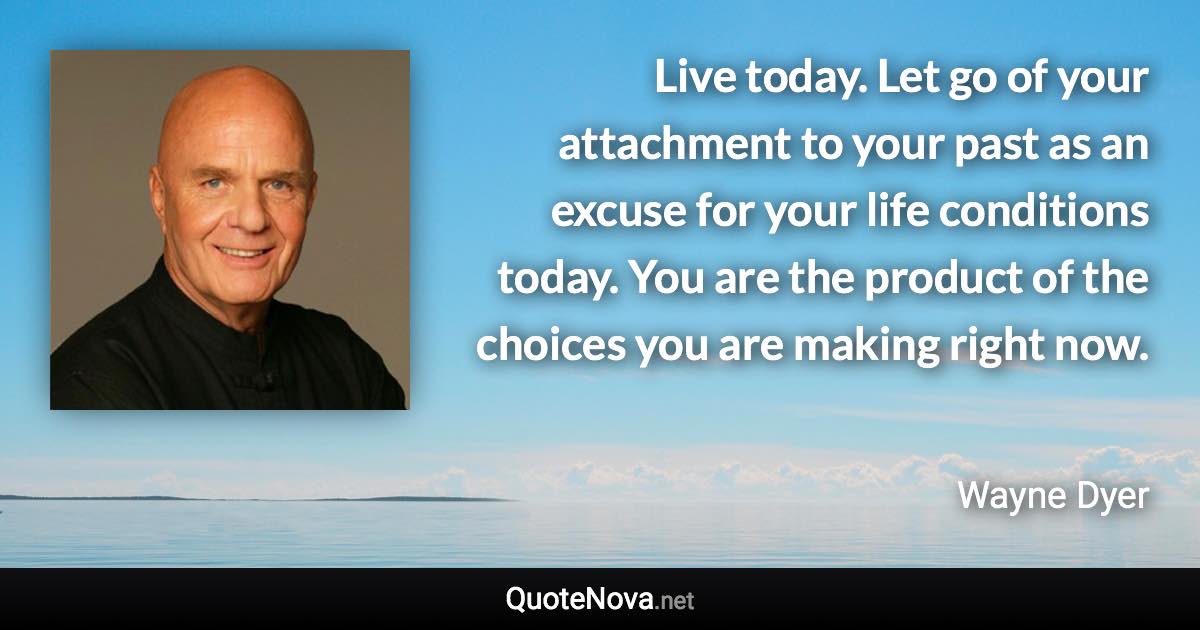 Live today. Let go of your attachment to your past as an excuse for your life conditions today. You are the product of the choices you are making right now. - Wayne Dyer quote