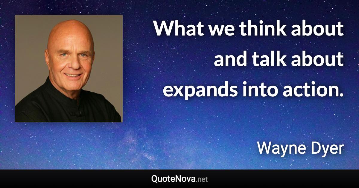 What we think about and talk about expands into action. - Wayne Dyer quote