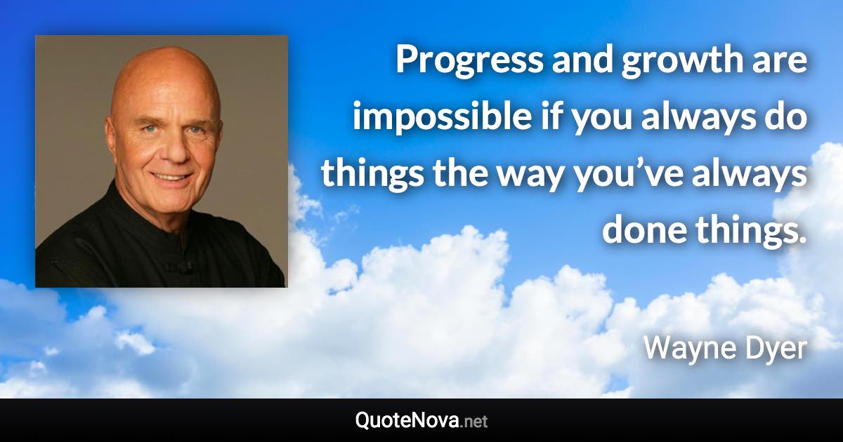 Progress and growth are impossible if you always do things the way you’ve always done things. - Wayne Dyer quote