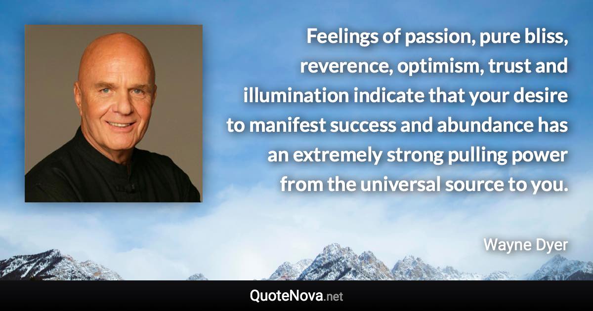 Feelings of passion, pure bliss, reverence, optimism, trust and illumination indicate that your desire to manifest success and abundance has an extremely strong pulling power from the universal source to you. - Wayne Dyer quote