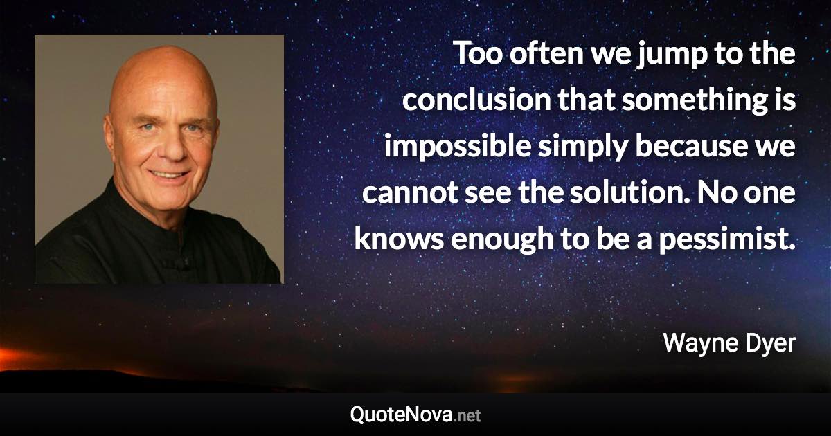 Too often we jump to the conclusion that something is impossible simply because we cannot see the solution. No one knows enough to be a pessimist. - Wayne Dyer quote