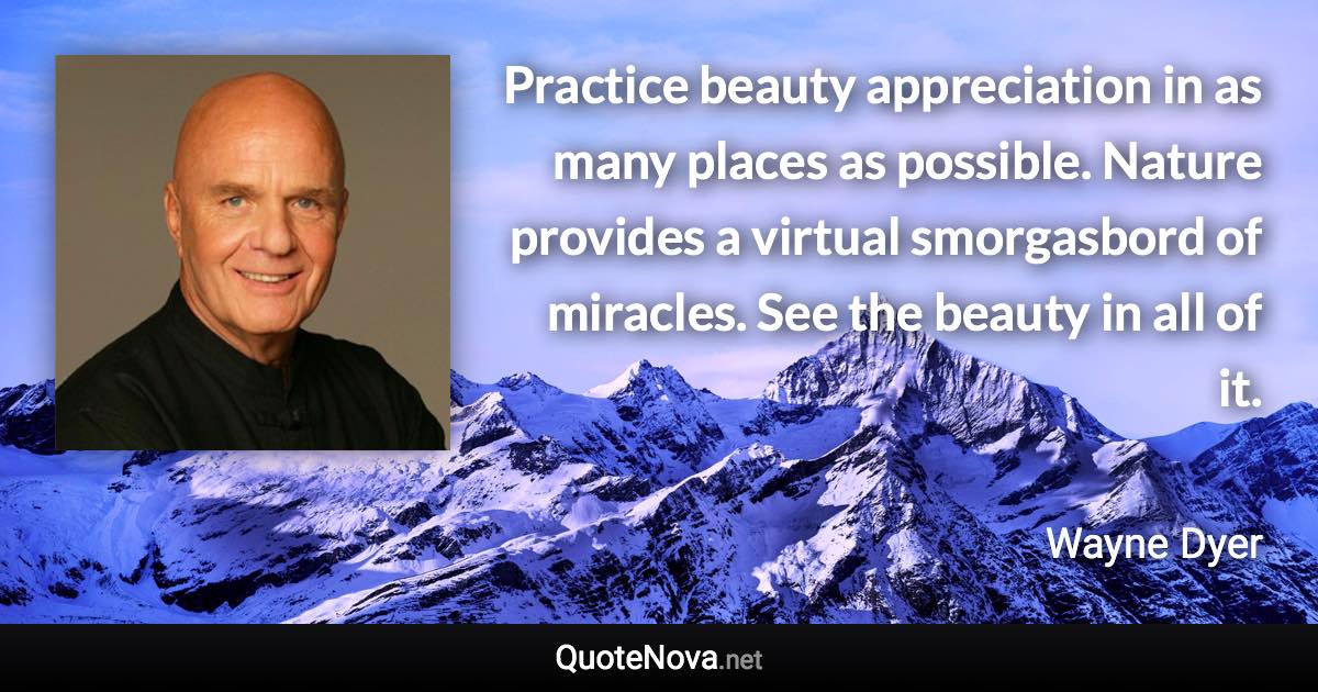 Practice beauty appreciation in as many places as possible. Nature provides a virtual smorgasbord of miracles. See the beauty in all of it. - Wayne Dyer quote