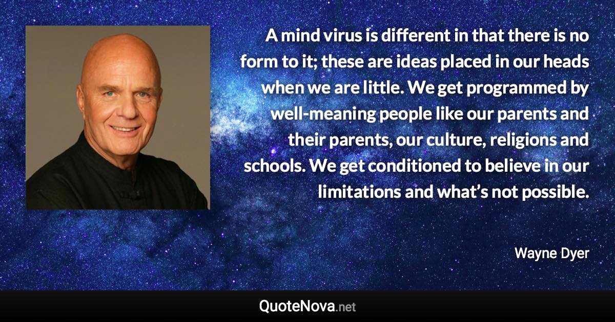 A mind virus is different in that there is no form to it; these are ideas placed in our heads when we are little. We get programmed by well-meaning people like our parents and their parents, our culture, religions and schools. We get conditioned to believe in our limitations and what’s not possible. - Wayne Dyer quote