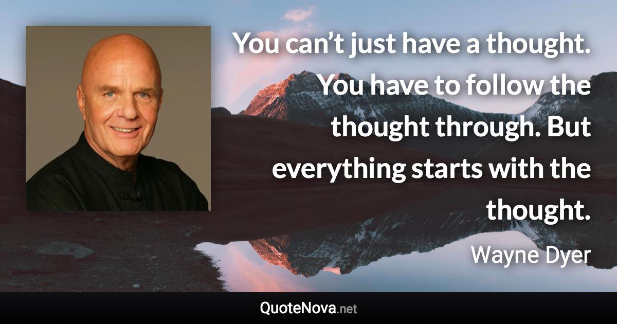 You can’t just have a thought. You have to follow the thought through. But everything starts with the thought. - Wayne Dyer quote