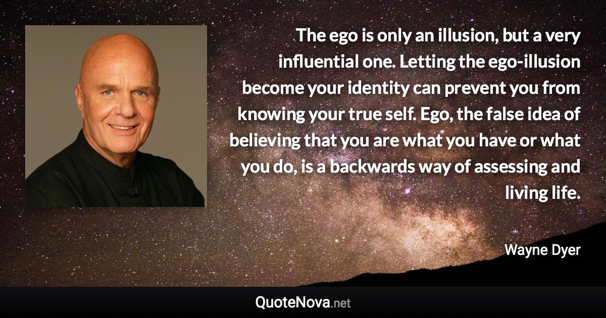 The ego is only an illusion, but a very influential one. Letting the ego-illusion become your identity can prevent you from knowing your true self. Ego, the false idea of believing that you are what you have or what you do, is a backwards way of assessing and living life. - Wayne Dyer quote