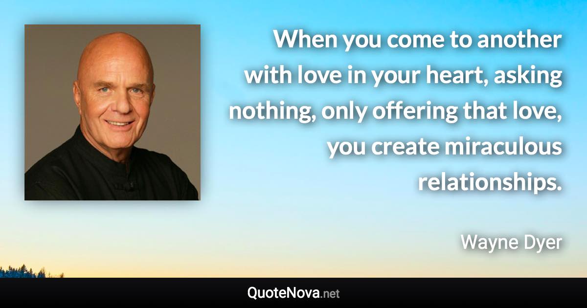 When you come to another with love in your heart, asking nothing, only offering that love, you create miraculous relationships. - Wayne Dyer quote