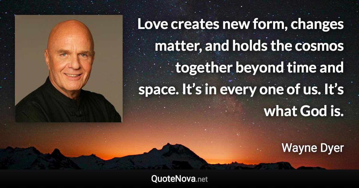 Love creates new form, changes matter, and holds the cosmos together beyond time and space. It’s in every one of us. It’s what God is. - Wayne Dyer quote