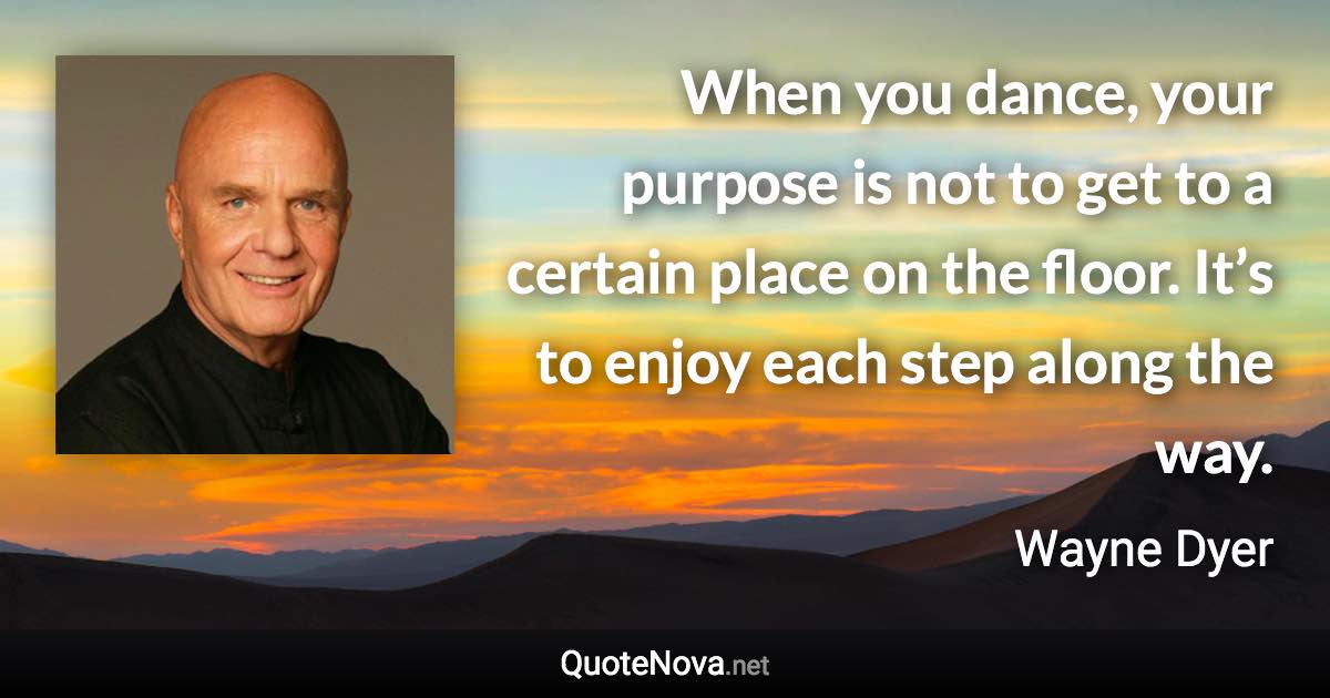 When you dance, your purpose is not to get to a certain place on the floor. It’s to enjoy each step along the way. - Wayne Dyer quote