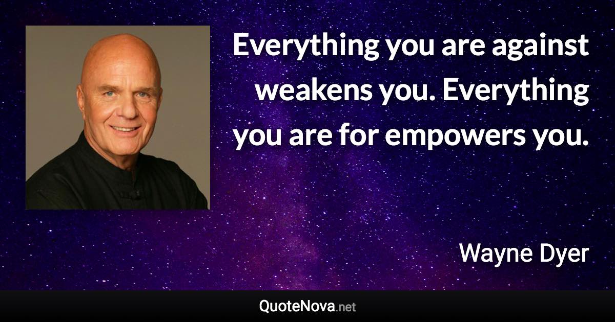 Everything you are against weakens you. Everything you are for empowers you. - Wayne Dyer quote