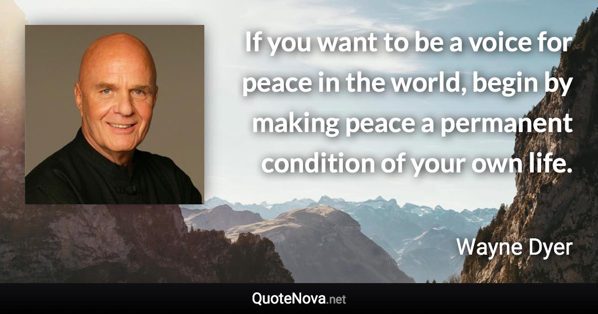 If you want to be a voice for peace in the world, begin by making peace a permanent condition of your own life. - Wayne Dyer quote