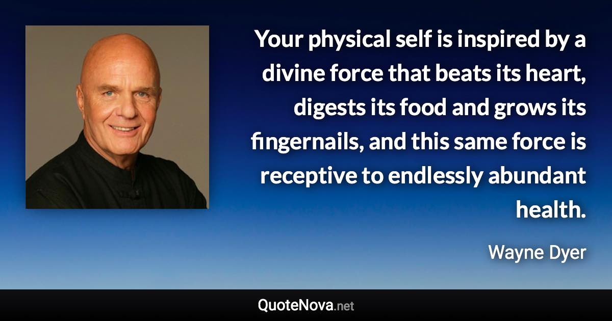 Your physical self is inspired by a divine force that beats its heart, digests its food and grows its fingernails, and this same force is receptive to endlessly abundant health. - Wayne Dyer quote