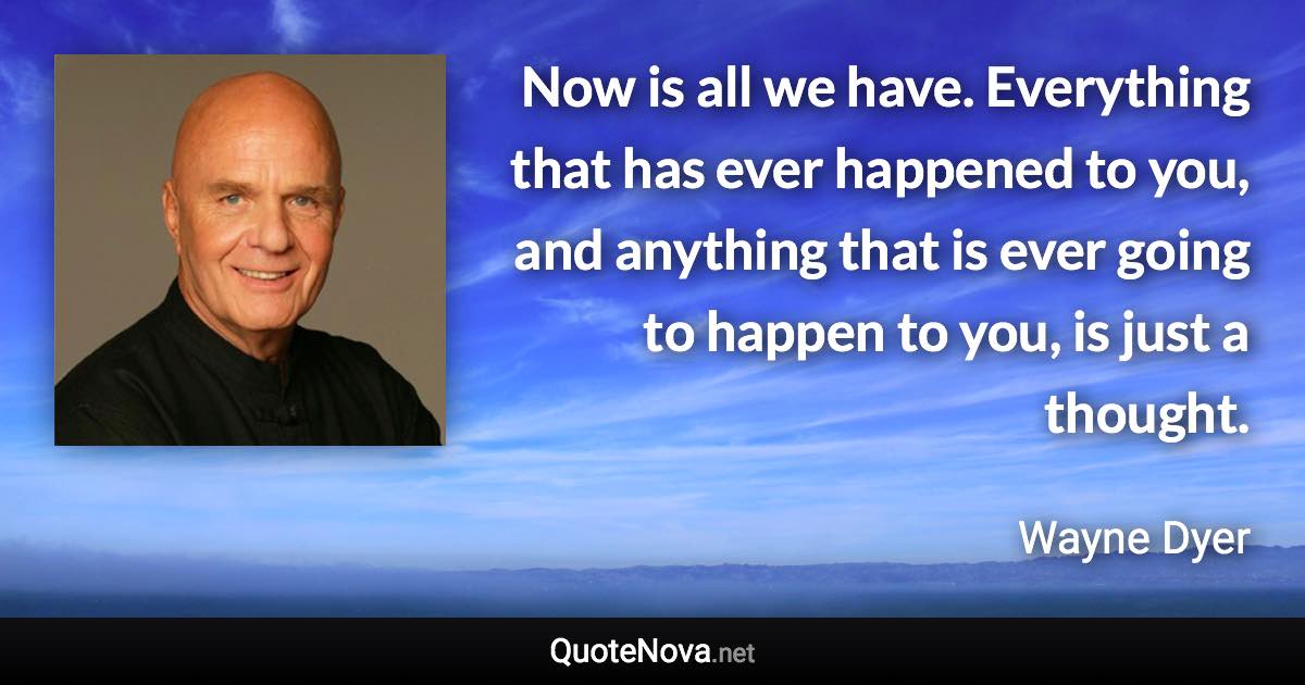 Now is all we have. Everything that has ever happened to you, and anything that is ever going to happen to you, is just a thought. - Wayne Dyer quote