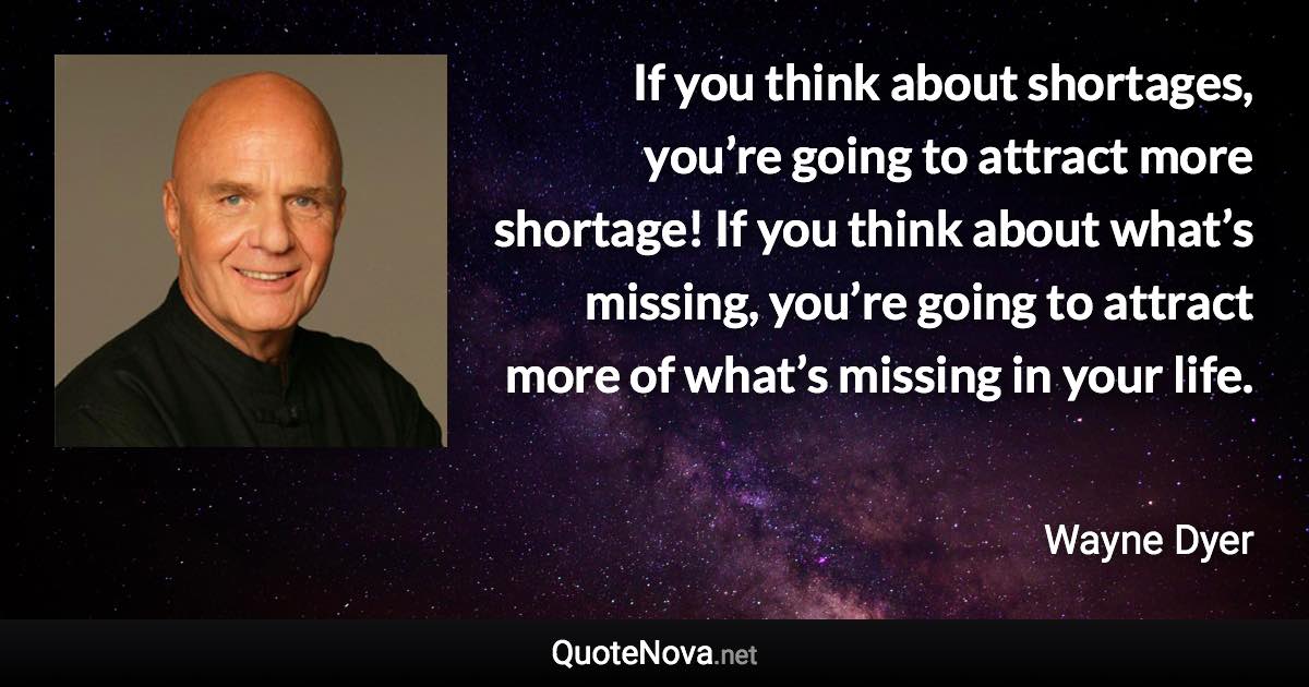 If you think about shortages, you’re going to attract more shortage! If you think about what’s missing, you’re going to attract more of what’s missing in your life. - Wayne Dyer quote