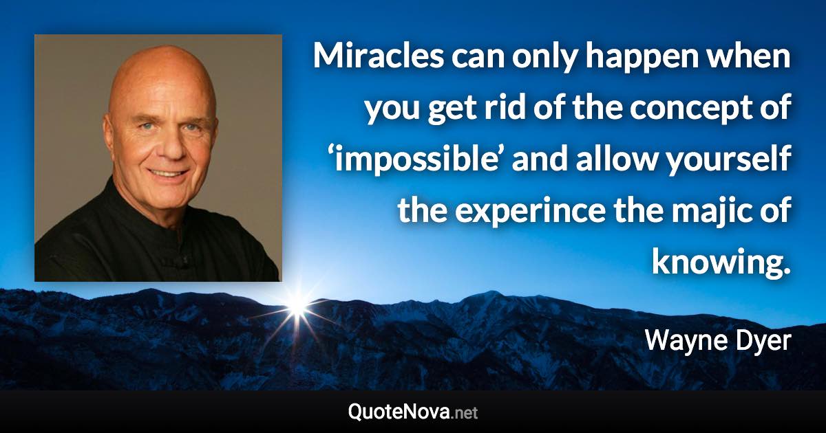 Miracles can only happen when you get rid of the concept of ‘impossible’ and allow yourself the experince the majic of knowing. - Wayne Dyer quote