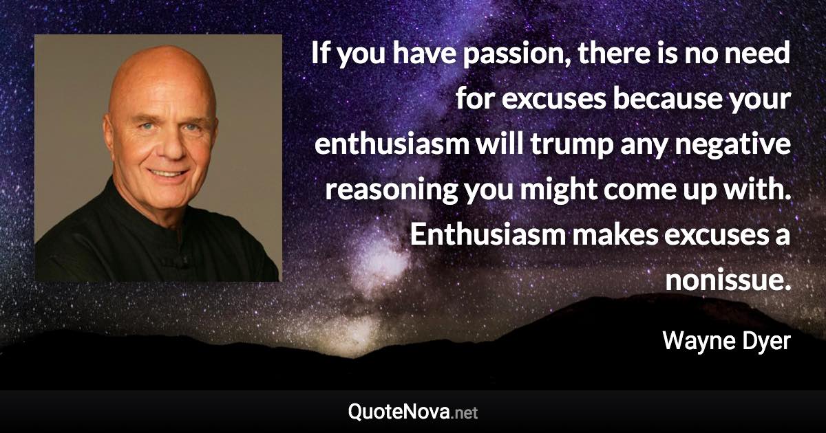 If you have passion, there is no need for excuses because your enthusiasm will trump any negative reasoning you might come up with. Enthusiasm makes excuses a nonissue. - Wayne Dyer quote