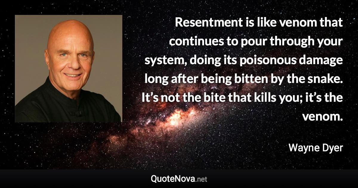 Resentment is like venom that continues to pour through your system, doing its poisonous damage long after being bitten by the snake. It’s not the bite that kills you; it’s the venom. - Wayne Dyer quote