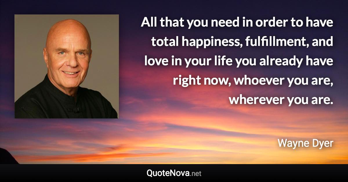 All that you need in order to have total happiness, fulfillment, and love in your life you already have right now, whoever you are, wherever you are. - Wayne Dyer quote