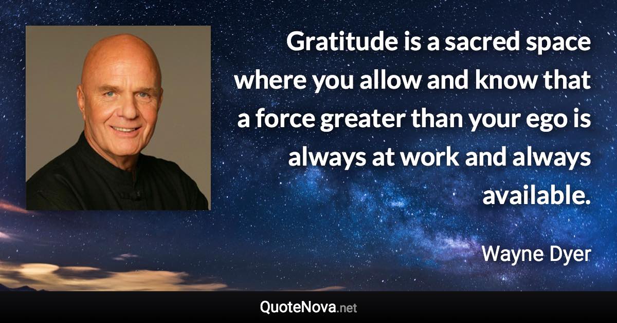 Gratitude is a sacred space where you allow and know that a force greater than your ego is always at work and always available. - Wayne Dyer quote