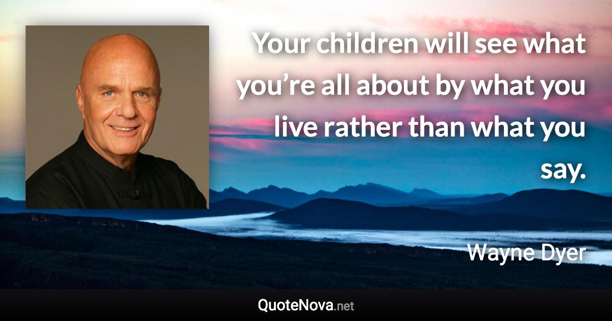 Your children will see what you’re all about by what you live rather than what you say. - Wayne Dyer quote