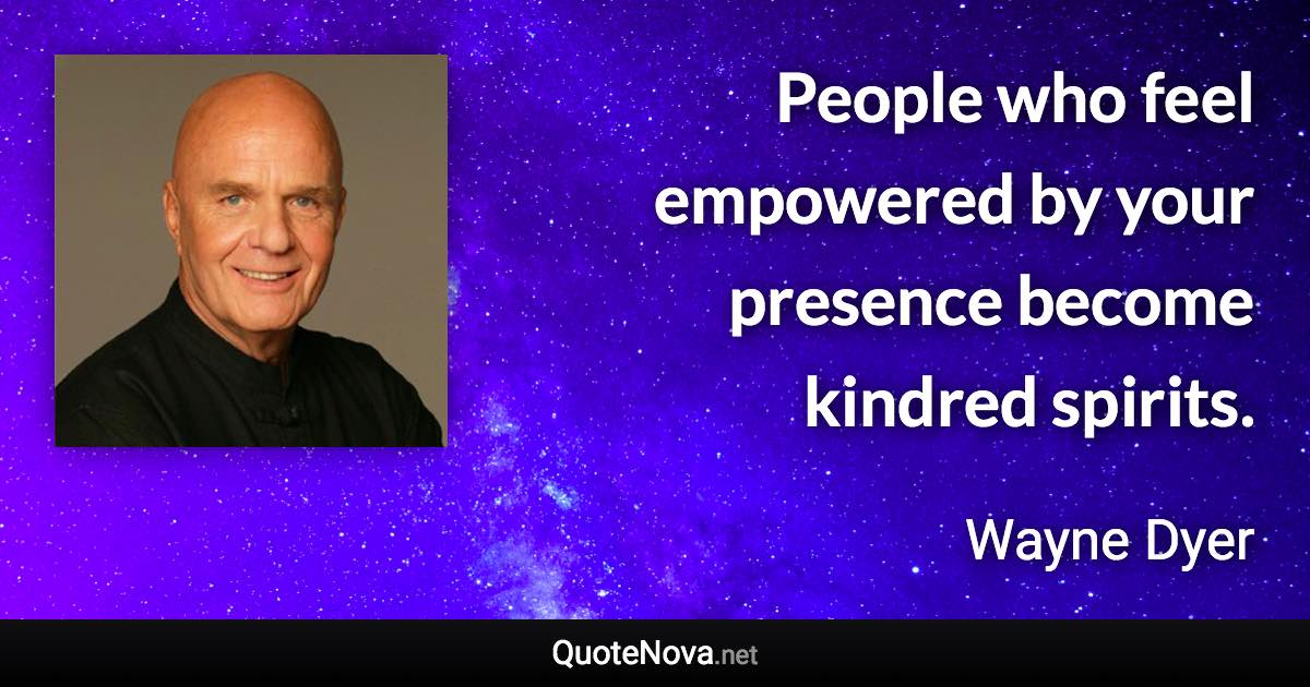 People who feel empowered by your presence become kindred spirits. - Wayne Dyer quote