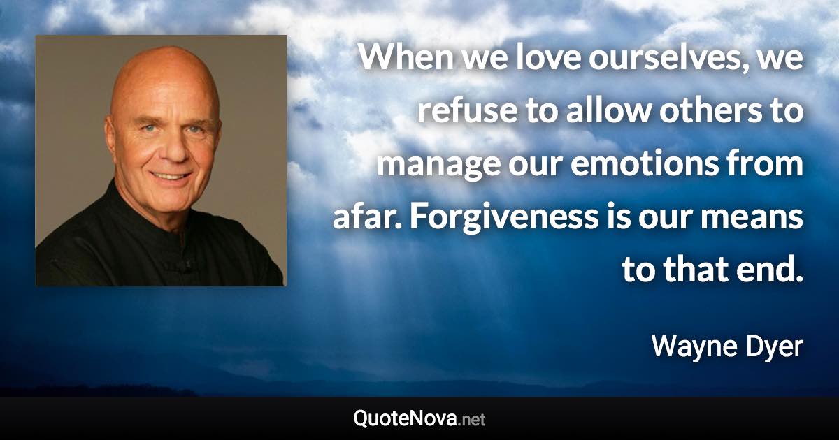 When we love ourselves, we refuse to allow others to manage our emotions from afar. Forgiveness is our means to that end. - Wayne Dyer quote