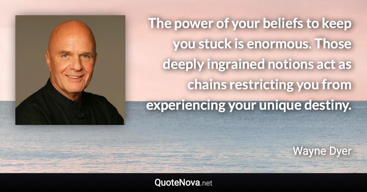 The power of your beliefs to keep you stuck is enormous. Those deeply ingrained notions act as chains restricting you from experiencing your unique destiny. - Wayne Dyer quote