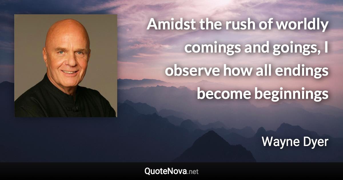 Amidst the rush of worldly comings and goings, I observe how all endings become beginnings - Wayne Dyer quote