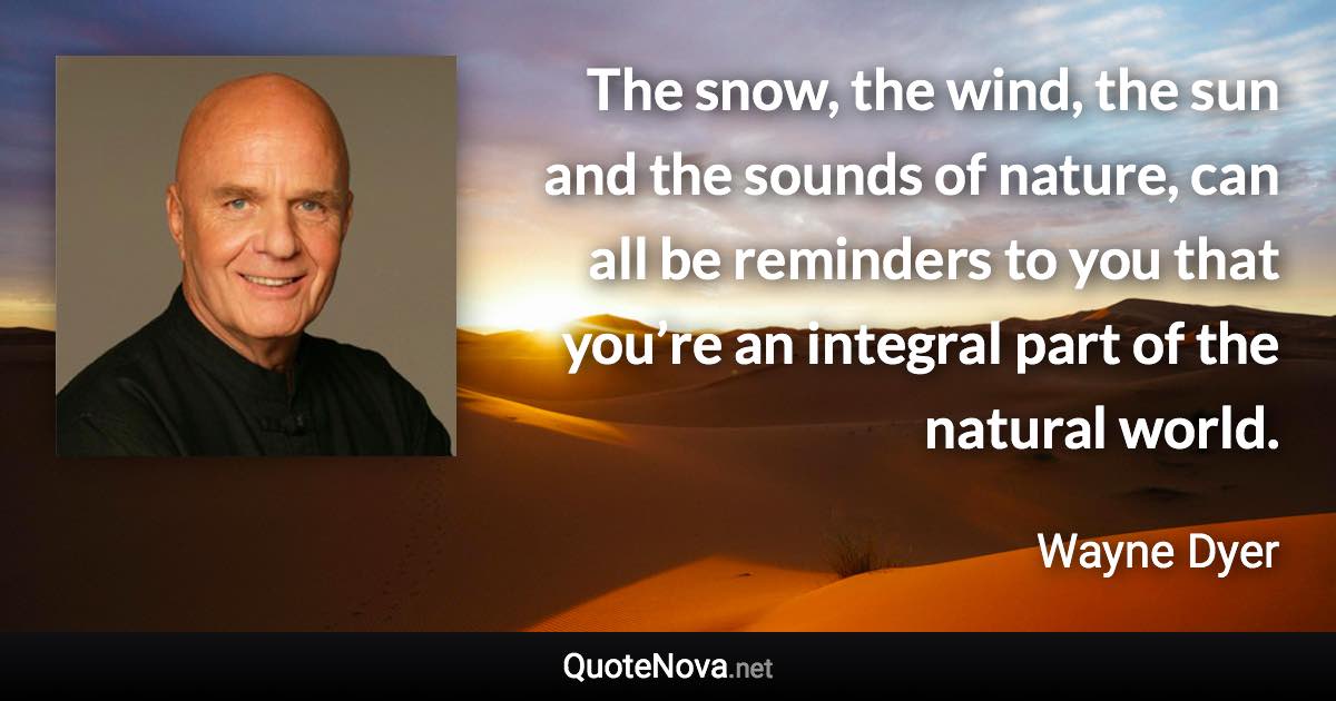 The snow, the wind, the sun and the sounds of nature, can all be reminders to you that you’re an integral part of the natural world. - Wayne Dyer quote