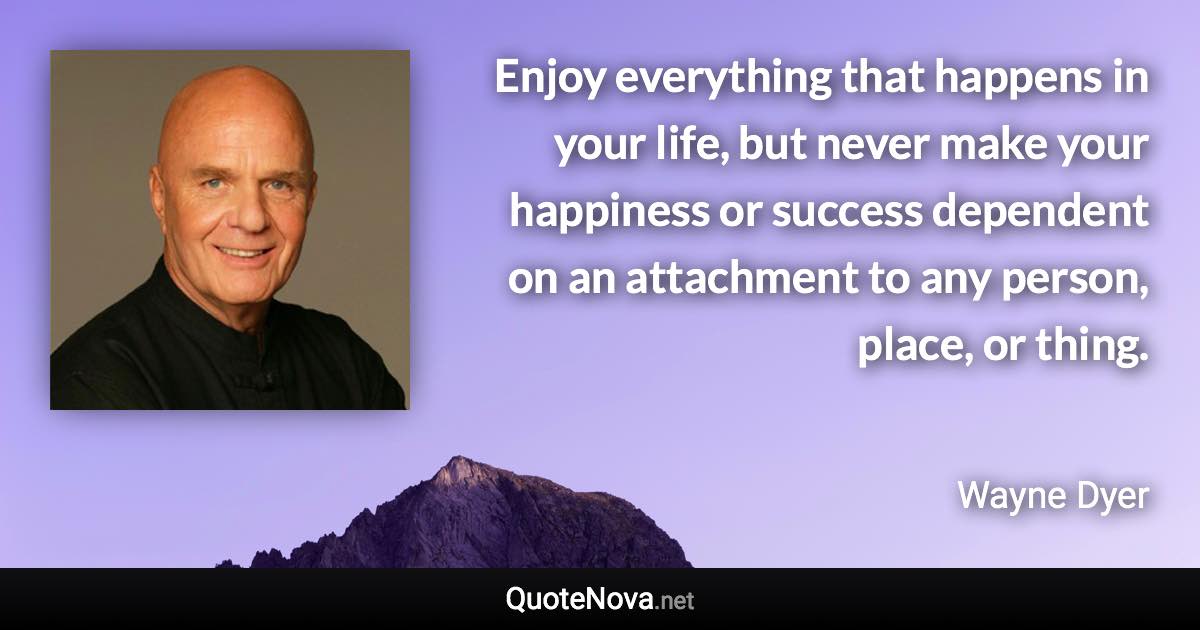 Enjoy everything that happens in your life, but never make your happiness or success dependent on an attachment to any person, place, or thing. - Wayne Dyer quote