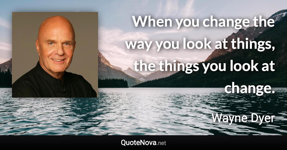 When you change the way you look at things, the things you look at change. - Wayne Dyer quote