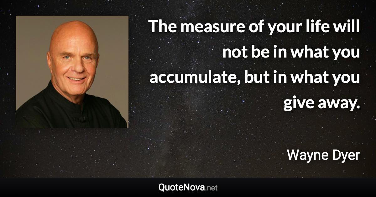 The measure of your life will not be in what you accumulate, but in what you give away. - Wayne Dyer quote