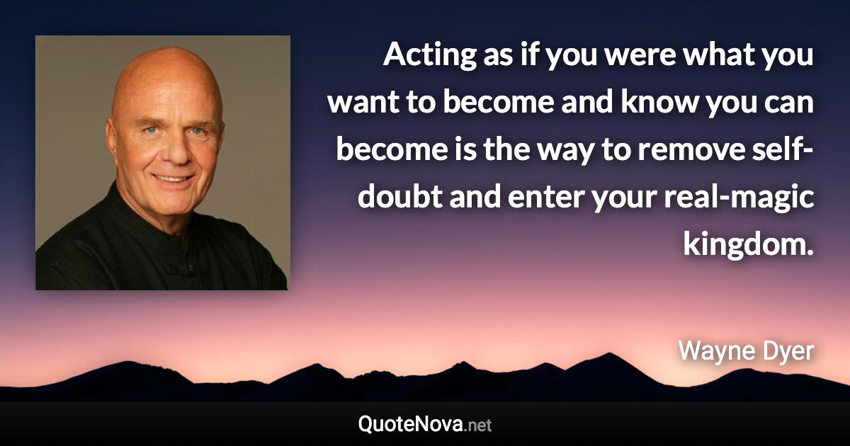 Acting as if you were what you want to become and know you can become is the way to remove self-doubt and enter your real-magic kingdom. - Wayne Dyer quote