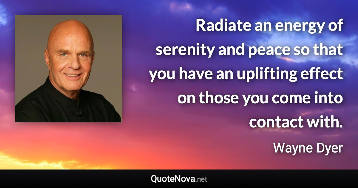 Radiate an energy of serenity and peace so that you have an uplifting effect on those you come into contact with. - Wayne Dyer quote