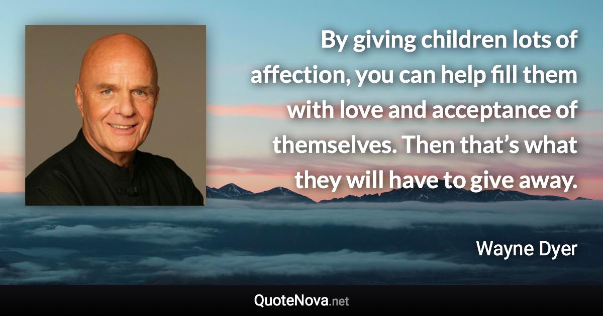 By giving children lots of affection, you can help fill them with love and acceptance of themselves. Then that’s what they will have to give away. - Wayne Dyer quote