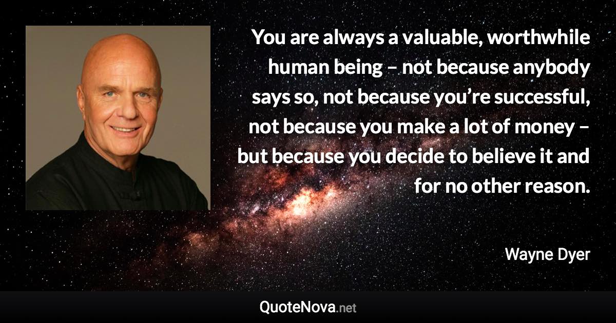 You are always a valuable, worthwhile human being – not because anybody says so, not because you’re successful, not because you make a lot of money – but because you decide to believe it and for no other reason. - Wayne Dyer quote