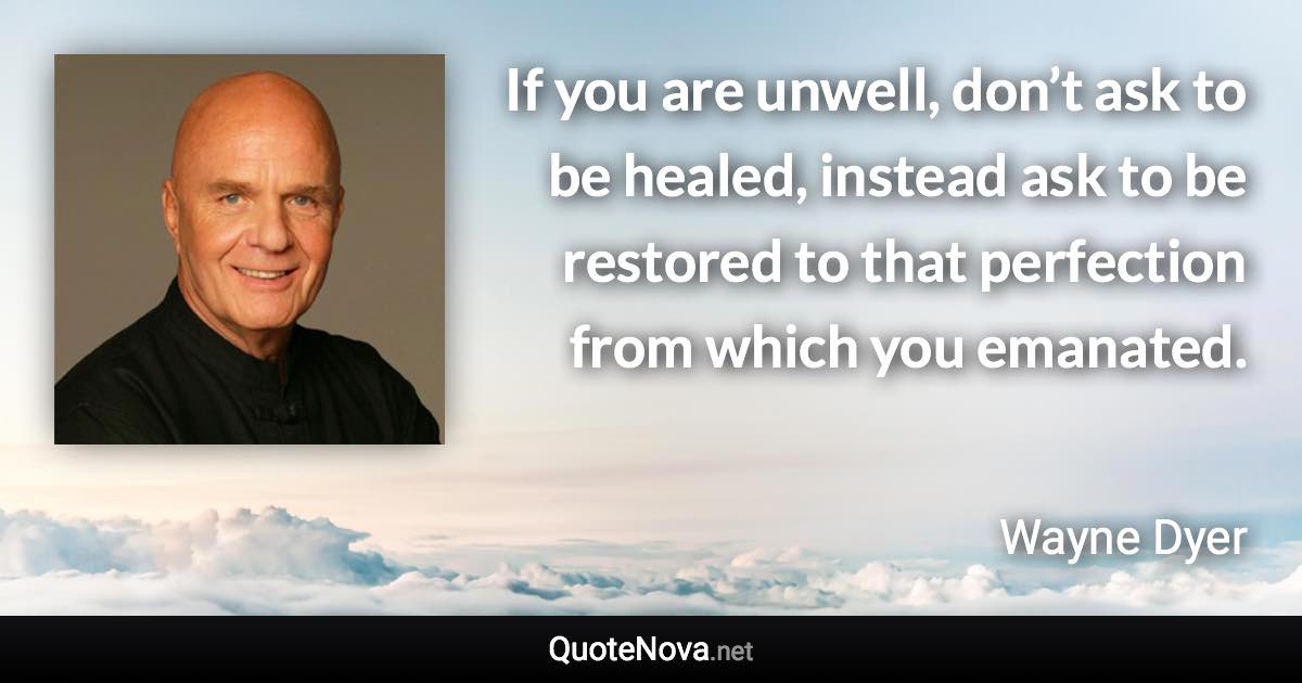 If you are unwell, don’t ask to be healed, instead ask to be restored to that perfection from which you emanated. - Wayne Dyer quote