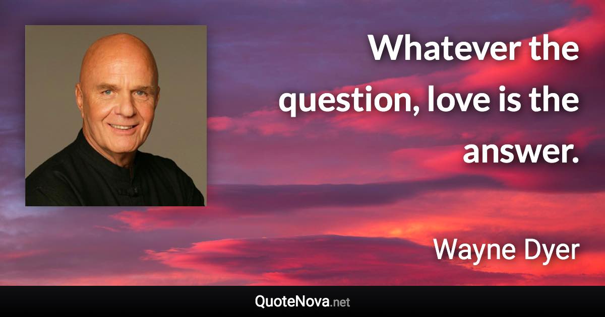 Whatever the question, love is the answer. - Wayne Dyer quote