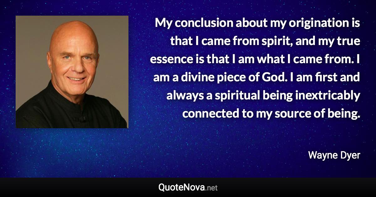 My conclusion about my origination is that I came from spirit, and my true essence is that I am what I came from. I am a divine piece of God. I am first and always a spiritual being inextricably connected to my source of being. - Wayne Dyer quote