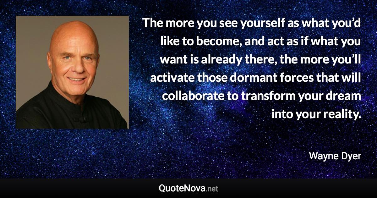 The more you see yourself as what you’d like to become, and act as if what you want is already there, the more you’ll activate those dormant forces that will collaborate to transform your dream into your reality. - Wayne Dyer quote