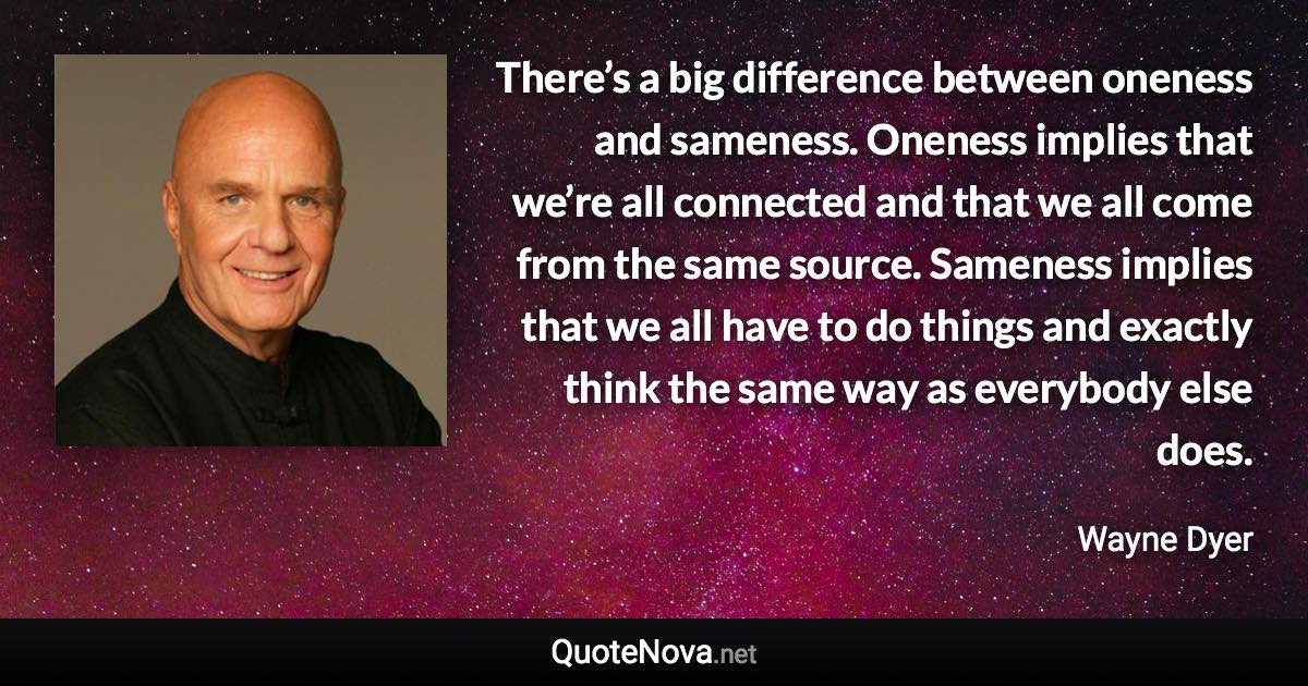 There’s a big difference between oneness and sameness. Oneness implies that we’re all connected and that we all come from the same source. Sameness implies that we all have to do things and exactly think the same way as everybody else does. - Wayne Dyer quote