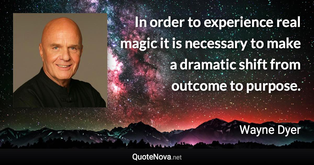 In order to experience real magic it is necessary to make a dramatic shift from outcome to purpose. - Wayne Dyer quote